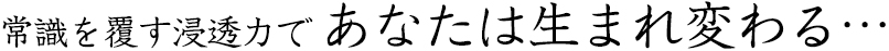 常識を覆す浸透力で あなたは生まれ変わる…