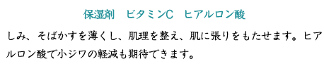 【保湿剤　ビタミンC　ヒアルロン酸】しみ、そばかすを薄くし、肌理を整え、肌に張りをもたせます。ヒアルロン酸で小ジワの軽減も期待できます。