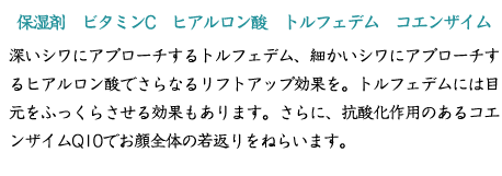 【保湿剤　ビタミンC　ヒアルロン酸　トルフェデム　コエンザイムQ10】深いシワにアプローチするトルフェデム、細かいシワにアプローチするヒアルロン酸でさらなるリフトアップ効果を。トルフェデムには目元をふっくらさせる効果もあります。さらに、抗酸化作用のあるコエンザイムQ10でお顔全体の若返りをねらいます。