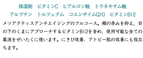 【保湿剤　ビタミンC　ヒアルロン酸　トラネキサム酸　アルブチン　トルフェデム　コエンザイムQ10　ビタミンB12】メソアクティスアンチエイジングのフルコース。頬の赤みを抑え、目の下のくまにアプローチするビタミンB12を含め、使用可能な全ての薬液をぜいたくに使います。にきび改善、アトピー肌の改善にも役立ちます。