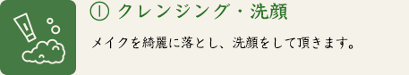 ① クレンジング・洗顔　メイクを綺麗に落とし、洗顔をして頂きます。