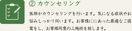 ② カウンセリング　医師がカウンセリングを行います。気になる症状やお悩みしっかり伺います。お客様ににあった最適なご提案をし、お客様同意の上施術を致します。