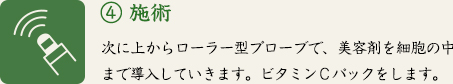 ④ 施術　次に上からローラー型プローブで、美容剤を細胞の中まで導入していきます。ビタミンＣパックをします。