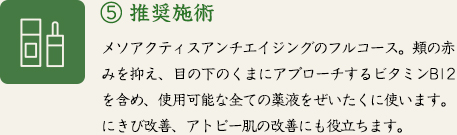 ⑤ 推奨施術　メソアクティスアンチエイジングのフルコース。頬の赤みを抑え、目の下のくまにアプローチするビタミンB12を含め、使用可能な全ての薬液をぜいたくに使います。にきび改善、アトピー肌の改善にも役立ちます。