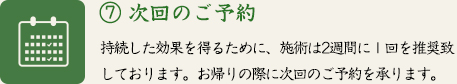 ⑦ 次回のご予約　持続した効果を得るために、施術は2週間に１回を推奨致しております。お帰りの際に次回のご予約を承ります。