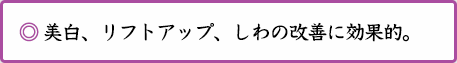 ◎ 美白、リフトアップ、しわの改善に効果的。