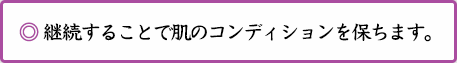 ◎ 継続することで肌のコンディションを保ちます。